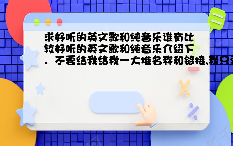 求好听的英文歌和纯音乐谁有比较好听的英文歌和纯音乐介绍下．不要给我给我一大堆名称和链接,我只要最好听的哪几首!如果你们发一大堆一般的东西过来让我自己选的话,我觉得我还不如