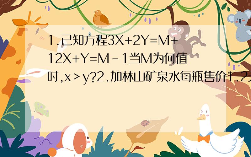 1.已知方程3X+2Y=M+12X+Y=M-1当M为何值时,x＞y?2.加林山矿泉水每瓶售价1.2元,现甲、乙两家商场给出优惠政策：甲商场全部9折,乙商场40瓶以上部分的8折.若你是消费者,选哪家商场购买比较合适?3.江