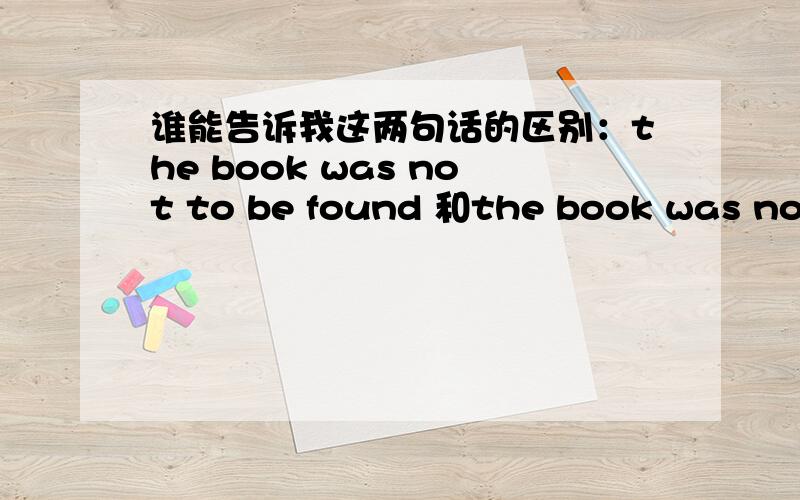 谁能告诉我这两句话的区别：the book was not to be found 和the book was not to book最好讲一下be + to be 的用法不好意思，后一句是the book was not to find