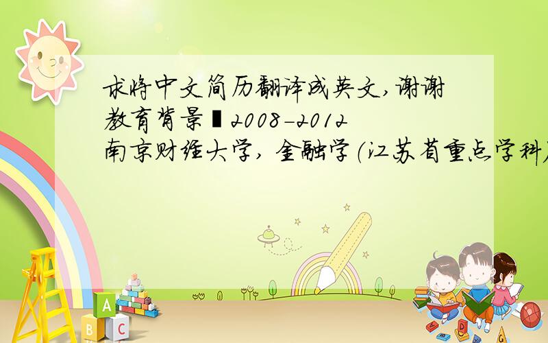 求将中文简历翻译成英文,谢谢教育背景2008-2012南京财经大学, 金融学（江苏省重点学科）,本科（全日制）,学士学位成绩：3.1/5(Top 30%)主修课程： 商业银行经营管理 理财规划 证券投资学 公