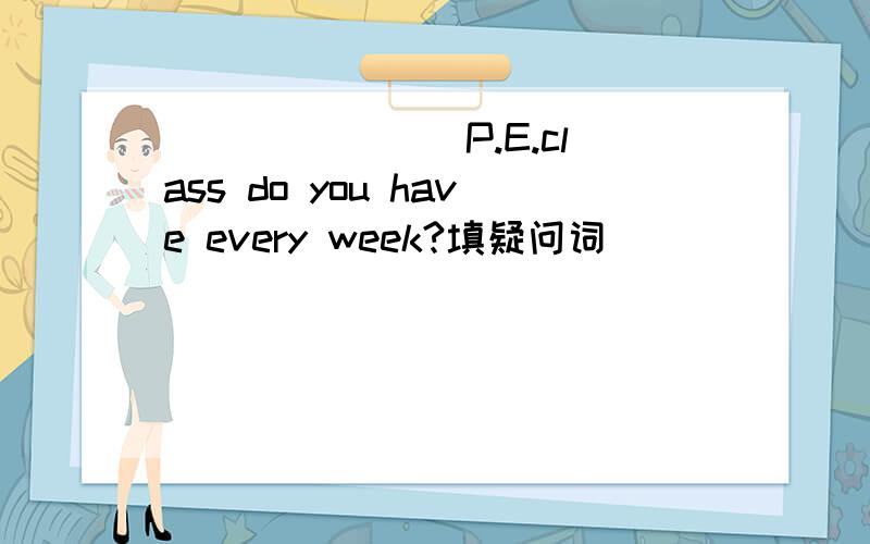 _______ P.E.class do you have every week?填疑问词