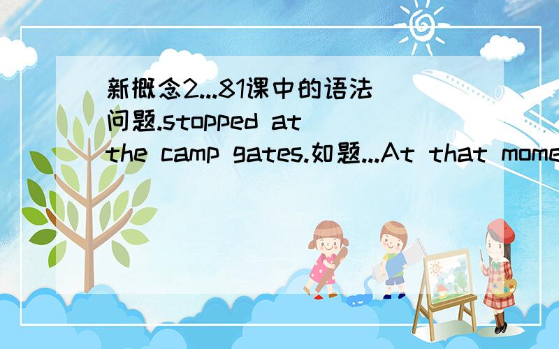 新概念2...81课中的语法问题.stopped at the camp gates.如题...At that moment,a large black car with four officers inside it ,stopped at the camp gates.请问这里的 stopped 是 (being) stopped ...为什么用被动呢...不能用stopping