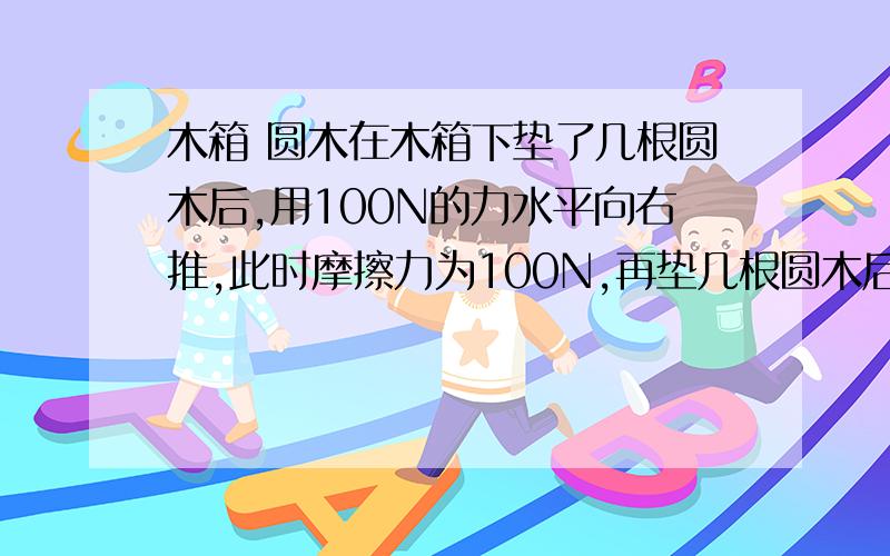 木箱 圆木在木箱下垫了几根圆木后,用100N的力水平向右推,此时摩擦力为100N,再垫几根圆木后仍以100N的力水平匀速向右推,此时的摩擦力将 （增大/减小/不变）第二次为何推不动