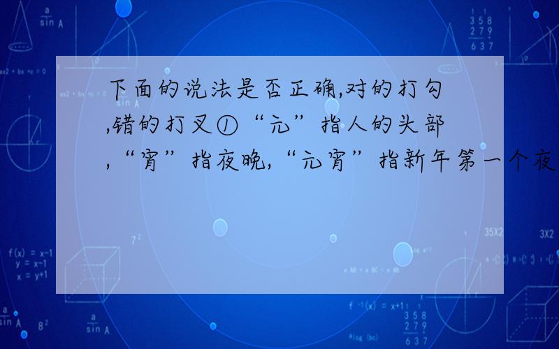 下面的说法是否正确,对的打勾,错的打叉①“元”指人的头部,“宵”指夜晚,“元宵”指新年第一个夜晚.（）②新中国成立之前,“元旦”就是“春节”.（）