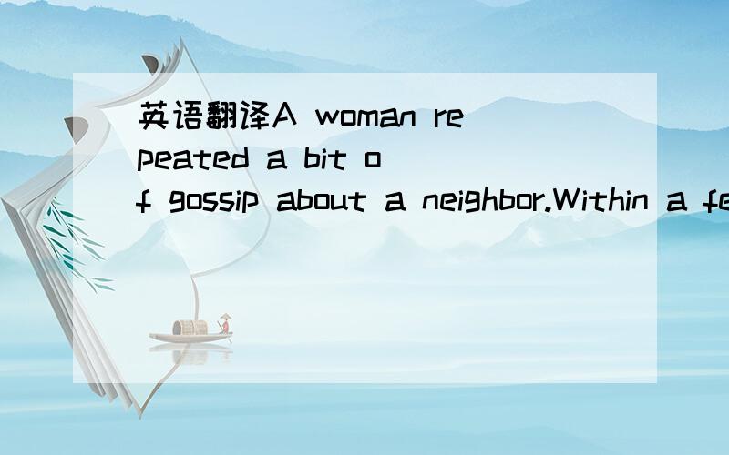 英语翻译A woman repeated a bit of gossip about a neighbor.Within a few days the whole community knew the story.The person it concerned was deeply hurtand offended.Later,the woman responsible for spreading the rumor learned that it was completely