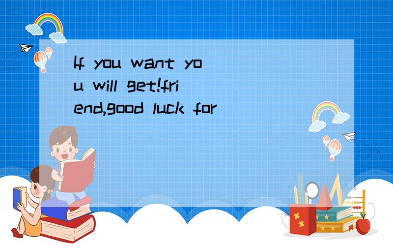 If you want you will get!friend,good luck for