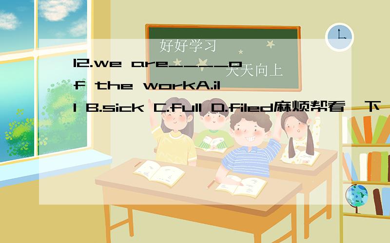 12.we are____of the workA.ill B.sick C.full D.filed麻烦帮看一下,什么,怎么翻译比较好13.we have ______water to wash clothesA.not any B.no a C.not a D.no any如果have改成are应该选A项吧