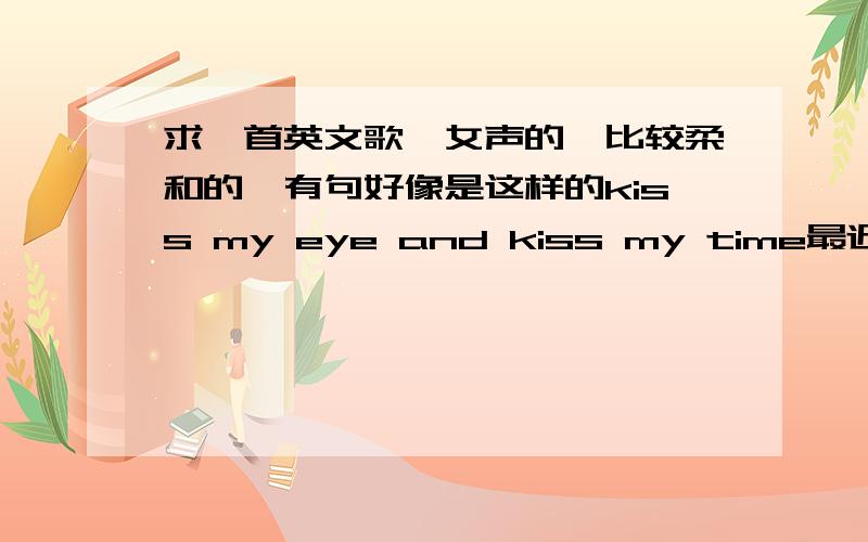 求一首英文歌,女声的,比较柔和的,有句好像是这样的kiss my eye and kiss my time最近比较流行的