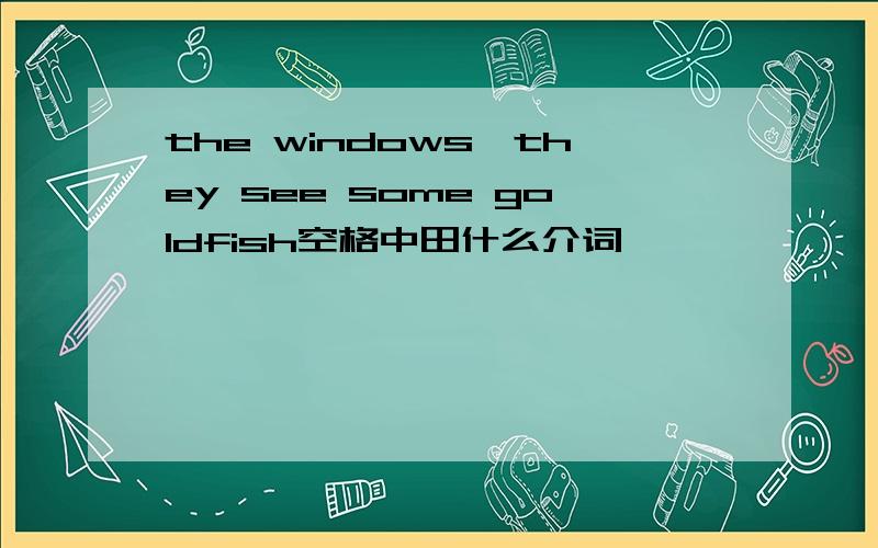 the windows,they see some goldfish空格中田什么介词