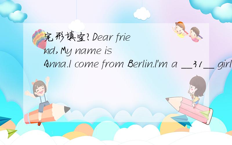 完形填空?Dear friend,My name is Anna.l come from Berlin.l'm a __31__ girl.l'm a student__32__ Grade One.l get up at 6:30 in the morning.l have __33__ at home.At 7:40 l get to school.Our__34__ class begins at eight.We have four classes in the morn