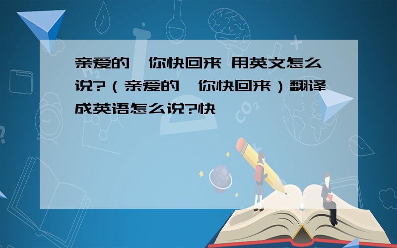 亲爱的,你快回来 用英文怎么说?（亲爱的,你快回来）翻译成英语怎么说?快,