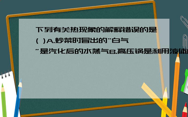 下列有关热现象的解释错误的是( )A.炒菜时冒出的“白气”是汽化后的水蒸气B.高压锅是利用液体的沸点随气压的增大而升高的原理工作的C.高空中的冰晶下落变成雨滴时内能增加了D.雪灾时