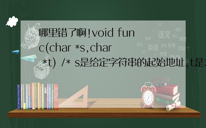 哪里错了啊!void func(char *s,char *t) /* s是给定字符串的起始地址,t是求得s的逆串的起始地址*/{ int i=0,j,n;while((*s+i)!='\0')i++; for(j=0,n=i-1;n>=0;j++,n--)(*t+j)=(*s+n);}