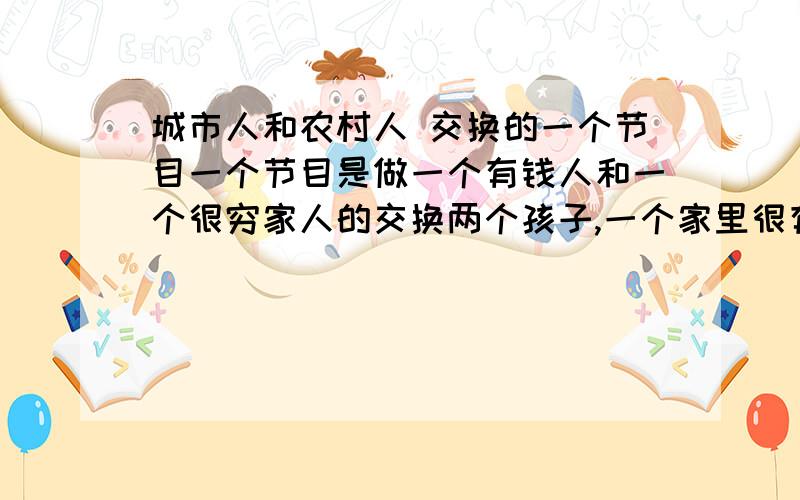 城市人和农村人 交换的一个节目一个节目是做一个有钱人和一个很穷家人的交换两个孩子,一个家里很有钱,一个家里很穷,然后两个人做一个调换有钱人去穷人家里,穷人去有钱人家里 过一段