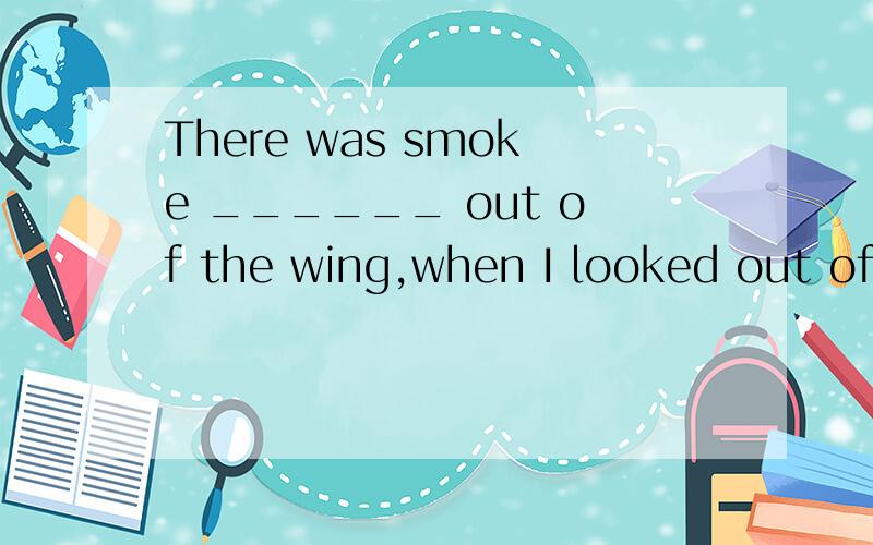 There was smoke ______ out of the wing,when I looked out of the window.选项:A.comingB.comeC.cameD.to come急