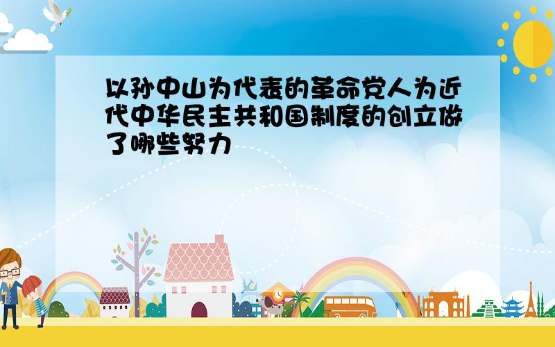 以孙中山为代表的革命党人为近代中华民主共和国制度的创立做了哪些努力