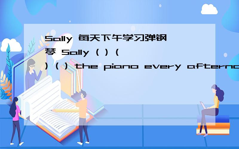 Sally 每天下午学习弹钢琴 Sally ( ) ( ) ( ) the piano every afternoon