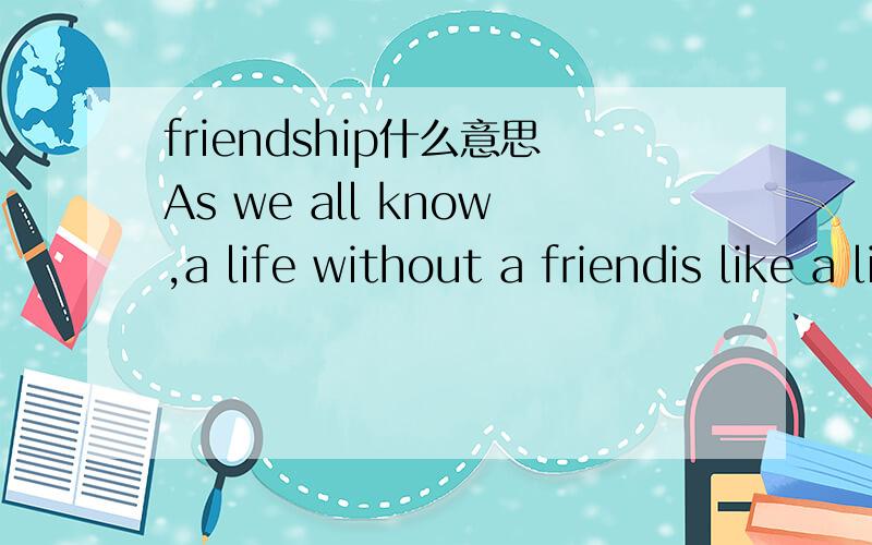 friendship什么意思As we all know,a life without a friendis like a life without the sun.WhetherYou are poor or rich,male or female,friendship is very important.In my opinion,a steady friendship is based on the same interests or certain common outl
