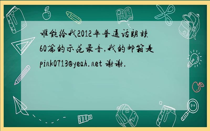 谁能给我2012年普通话朗读60篇的示范录音,我的邮箱是pink0713@yeah.net 谢谢.