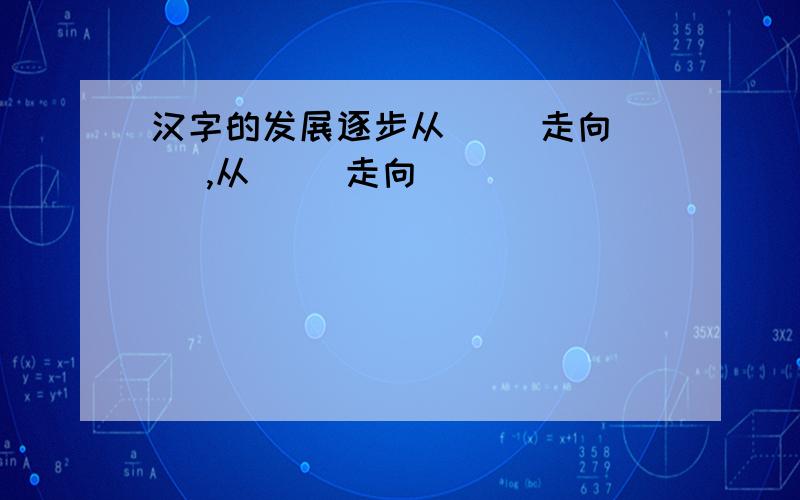 汉字的发展逐步从（ ）走向（ ）,从（ ）走向（ ）