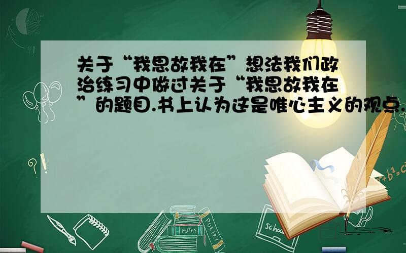 关于“我思故我在”想法我们政治练习中做过关于“我思故我在”的题目.书上认为这是唯心主义的观点.可是我觉得,这句话的意思是“因为思考,我的存在才更有意义,因为思考,人的存在才更