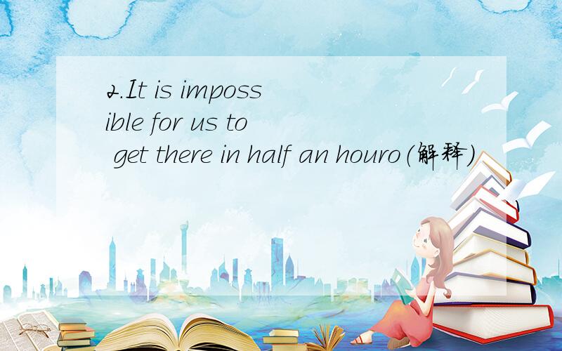2.It is impossible for us to get there in half an houro（解释）