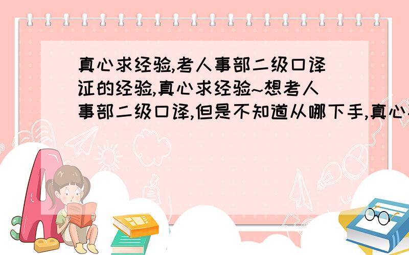 真心求经验,考人事部二级口译证的经验,真心求经验~想考人事部二级口译,但是不知道从哪下手,真心喜欢翻译,想考,求经验