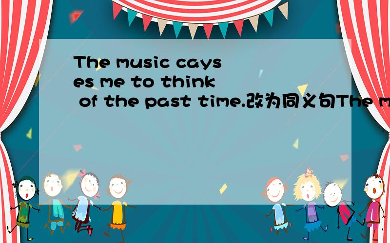 The music cayses me to think of the past time.改为同义句The music ()me ()the past time.