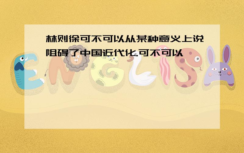 林则徐可不可以从某种意义上说阻碍了中国近代化.可不可以