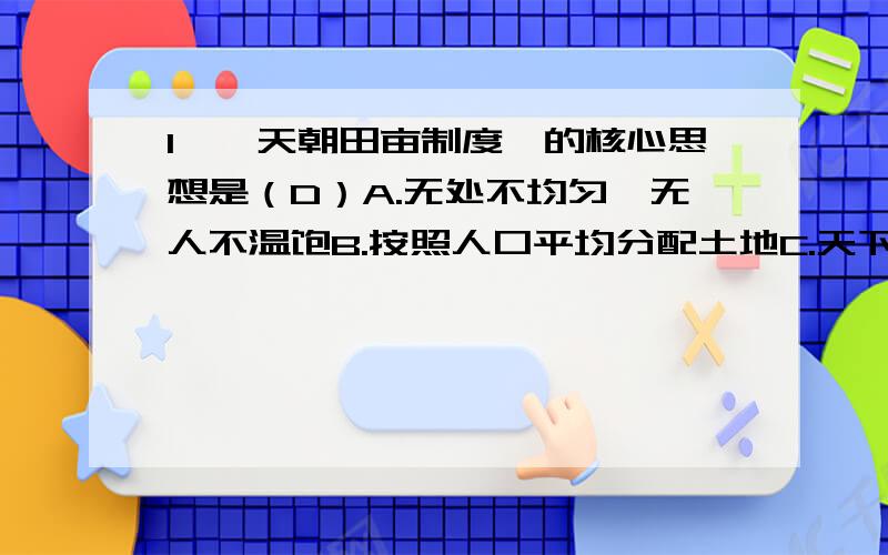 1、《天朝田亩制度》的核心思想是（D）A.无处不均匀,无人不温饱B.按照人口平均分配土地C.天下人都是兄弟姐妹D.天下共享天父上主皇上帝大福2、太平天国运动主要的历史功绩是（A）A.加速