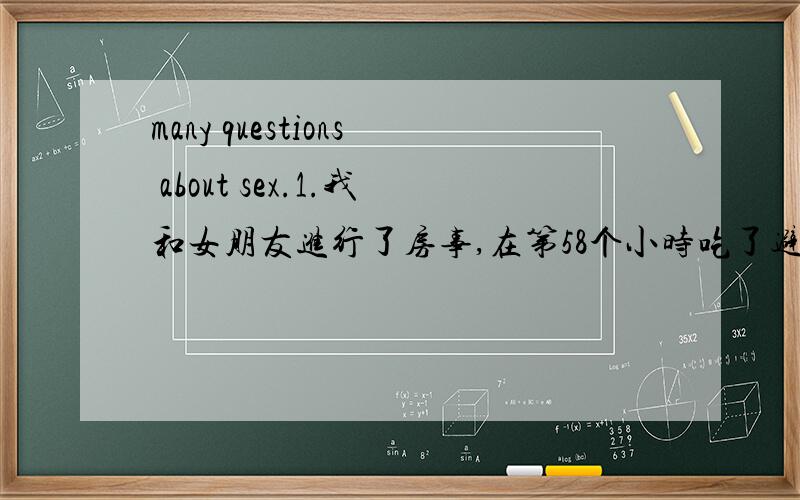 many questions about sex.1.我和女朋友进行了房事,在第58个小时吃了避孕药物,在第72个小时又吃了一个,请问可以避孕吗?2.她的第一次只出了一点血,且她说很疼,下次还会疼吗?如果没有射就出来了还