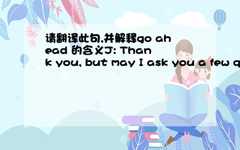 请翻译此句,并解释go ahead 的含义J: Thank you, but may I ask you a few questions?C: Certainly. Go ahead, please.