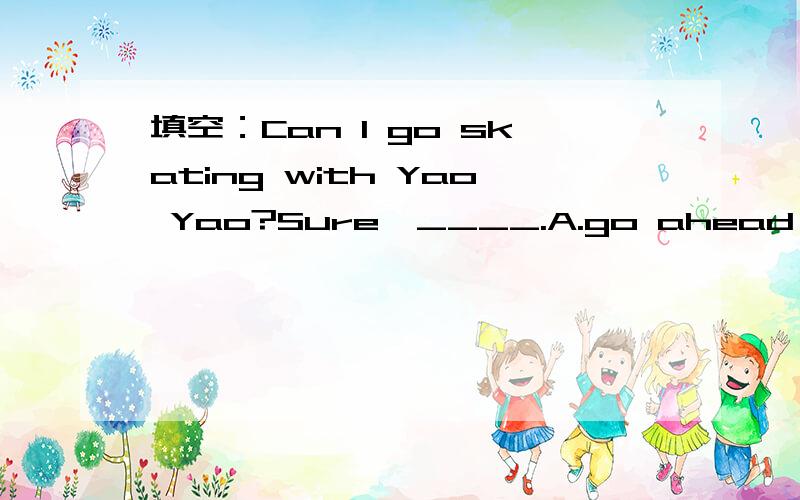 填空：Can I go skating with Yao Yao?Sure,____.A.go ahead B.you can't C.I can't