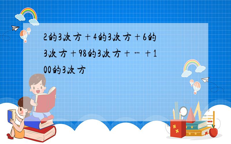 2的3次方+4的3次方+6的3次方+98的3次方+…+100的3次方