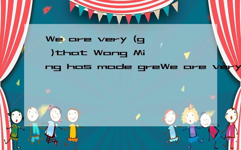 We are very (g )that Wang Ming has made greWe are very (g      )that  Wang Ming has made great progress.根据首字母提示写出单词