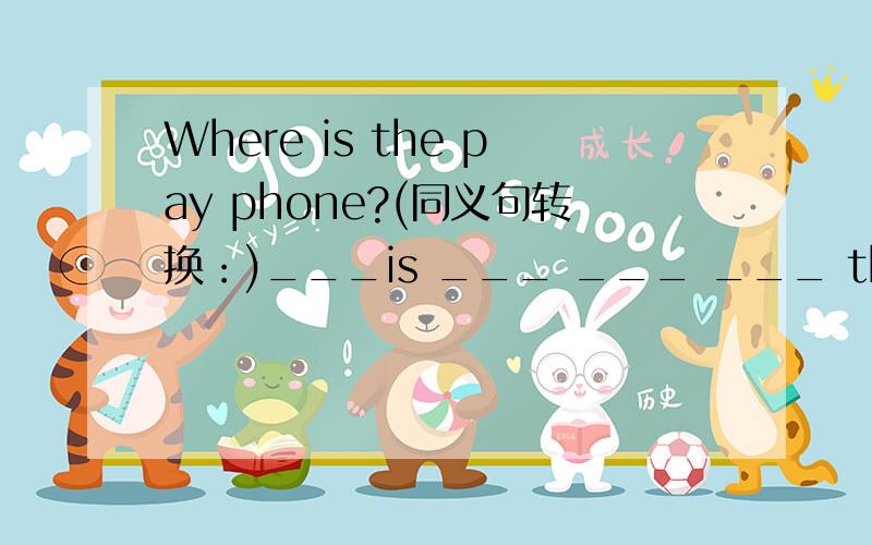 Where is the pay phone?(同义句转换：)___is ___ ___ ___ the pay phone?