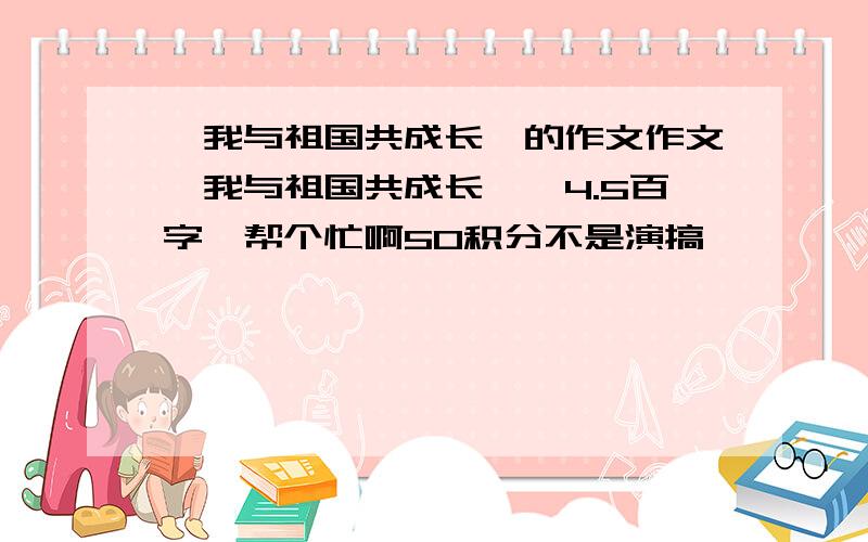 《我与祖国共成长》的作文作文《我与祖国共成长》,4.5百字,帮个忙啊50积分不是演搞