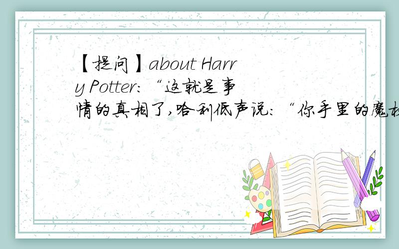 【提问】about Harry Potter:“这就是事情的真相了,哈利低声说：“你手里的魔杖最后使用的咒语是除你武器吗?如果是的话……那么我才是的真正主人.”这是哈利和伏地魔最后决斗的时候说的~P.