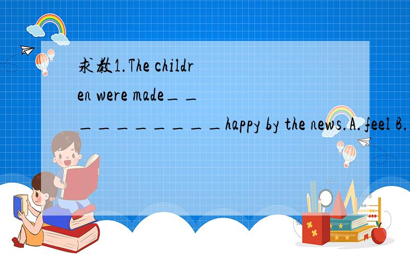 求教1.The children were made__________happy by the news.A.feel B.to feel C.felt D.feeling1.The children were made__________happy by the news.A.feel B.to feel C.felt D.feeling2.-Linda is good at English.-_____________.A.So Jenny is B、Jenny is so C