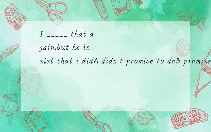 I _____ that again,but he insist that i didA didn't promise to doB promised not to doC didn't promise doingD promised not doing为什么!要说明理由