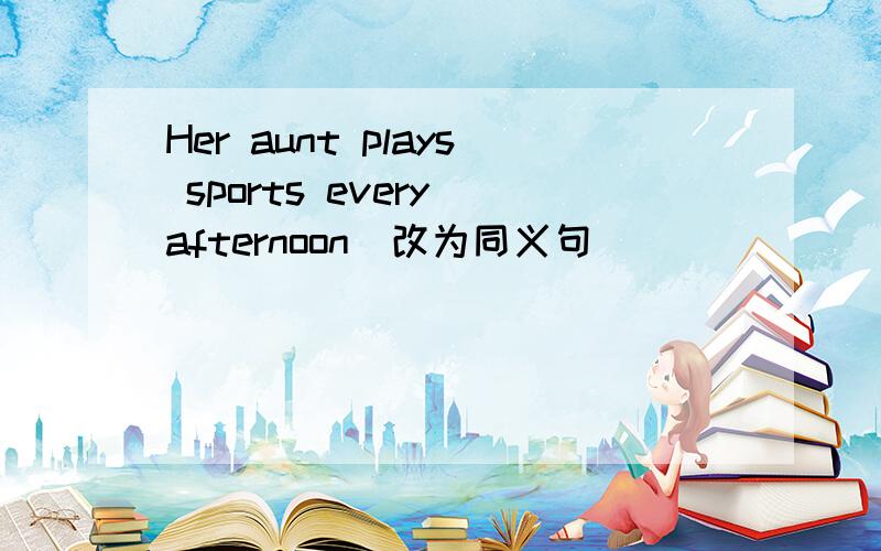 Her aunt plays sports every afternoon(改为同义句)