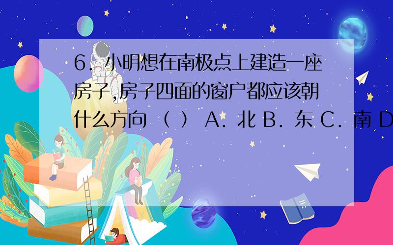 6．小明想在南极点上建造一座房子,房子四面的窗户都应该朝什么方向 （ ） A．北 B．东 C．南 D．西