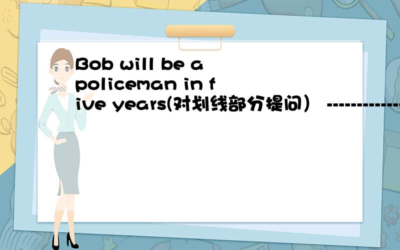 Bob will be a policeman in five years(对划线部分提问） -----------------