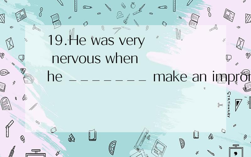 19.He was very nervous when he _______ make an impromptu speech (即兴演讲).A：is asking to B：was asked to C：was asking for D：asked to