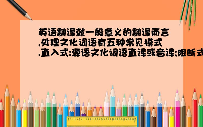 英语翻译就一般意义的翻译而言,处理文化词语有五种常见模式.直入式:源语文化词语直译或音译;阻断式:源语文化词语被略去;诠释式:提供相关语境;融合式:源语文化表达形式与译语表达形式