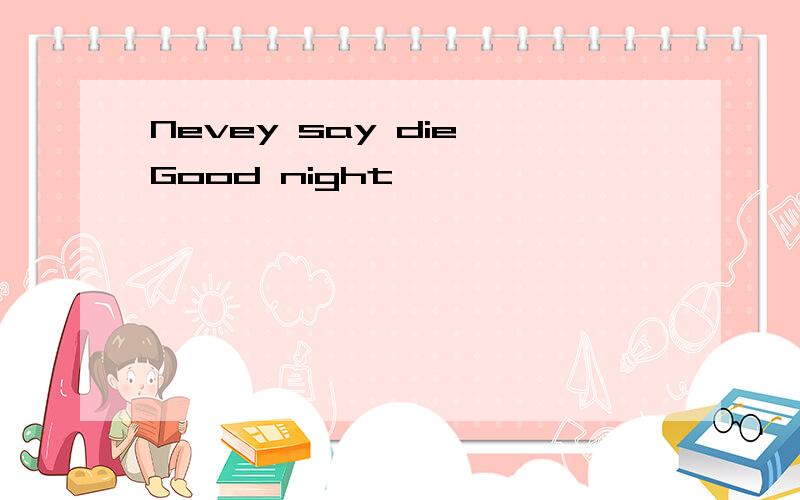 Nevey say die,Good night