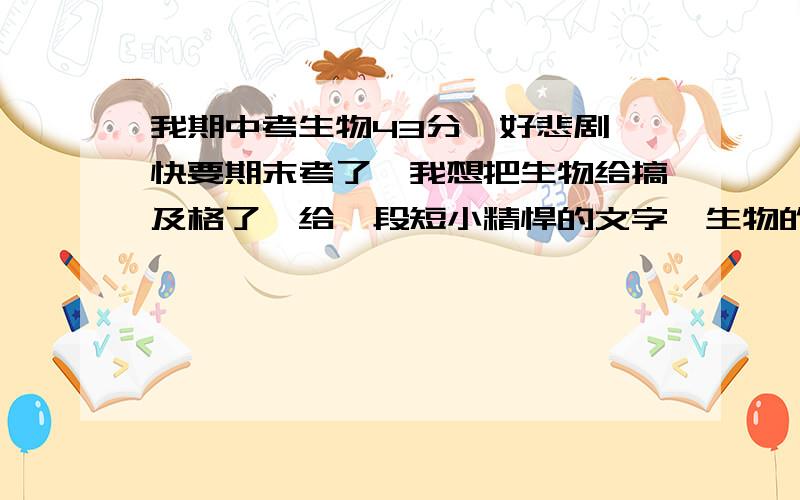 我期中考生物43分,好悲剧,快要期末考了,我想把生物给搞及格了,给一段短小精悍的文字,生物的学习方法,能考到60分,我就万幸了,不想那么悲剧,如果对我有帮助,