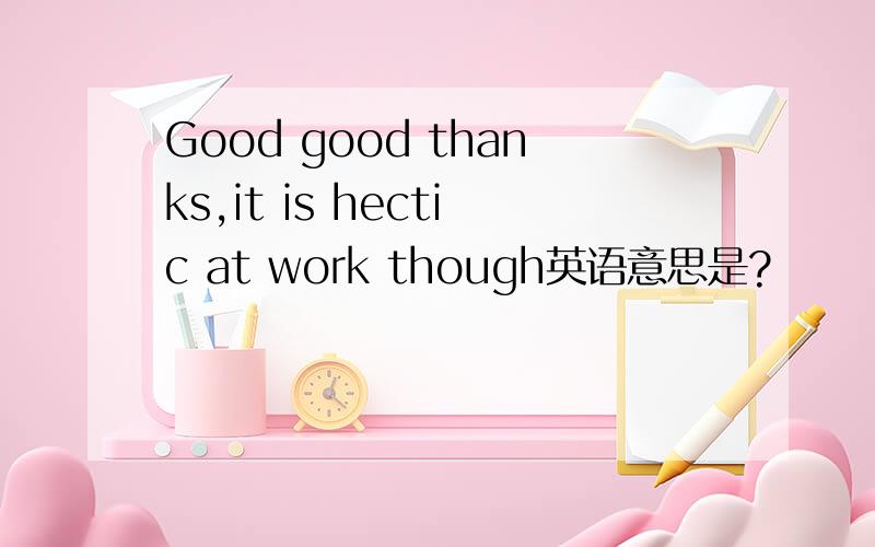 Good good thanks,it is hectic at work though英语意思是?