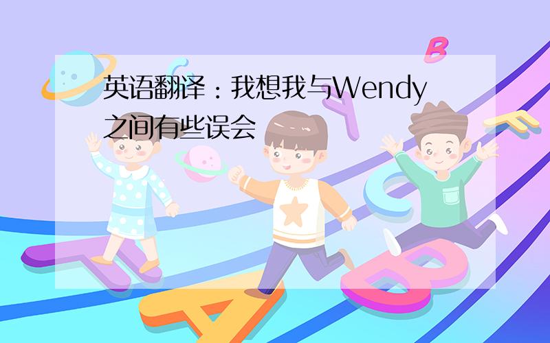 英语翻译：我想我与Wendy之间有些误会