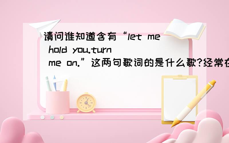 请问谁知道含有“let me hold you.turn me on.”这两句歌词的是什么歌?经常在club听到这首歌,很喜欢很喜欢,就是不知道是什么歌,只是听懂了两句歌词“let me hold you.trun me on ,turn me on.”,是一个男歌